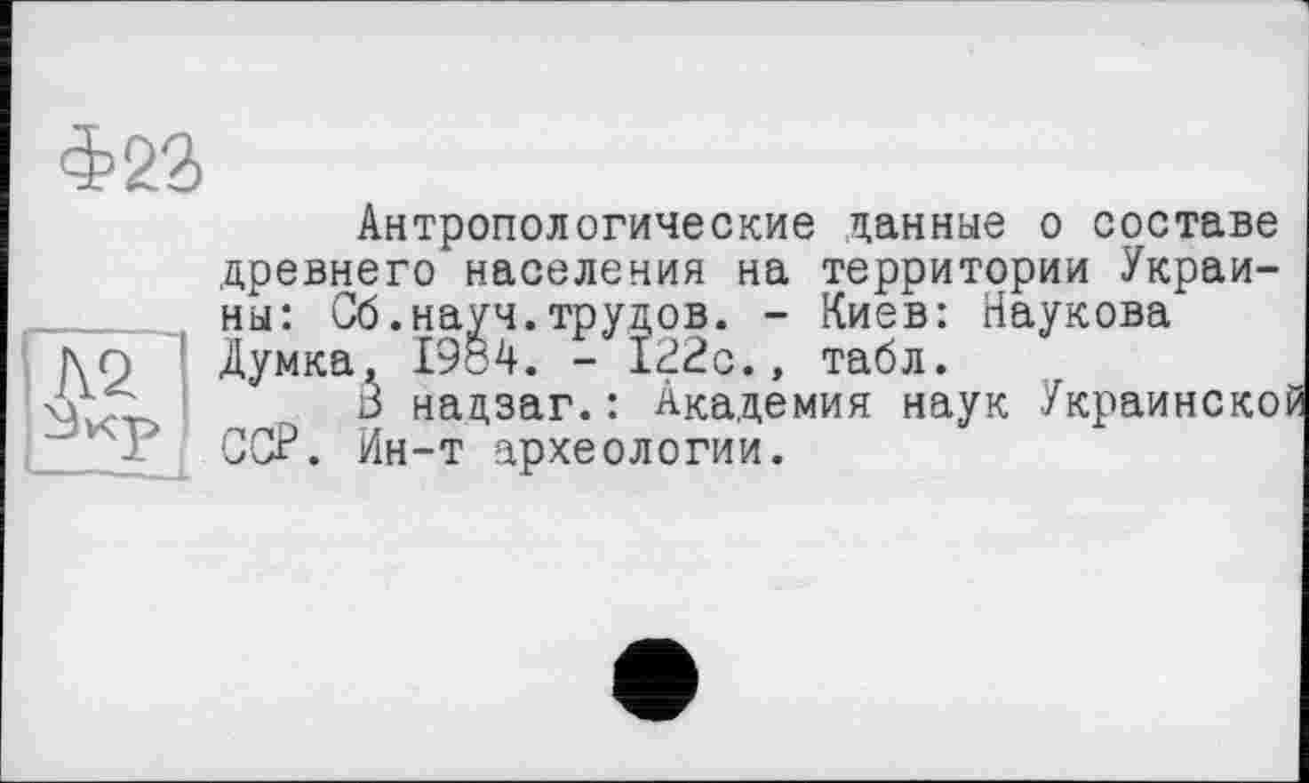 ﻿Антропологические данные о составе древнего населения на территории Украины: Сб.науч.трудов. - Киев: Наукова l\Q ! Думка, 1984. - 122с., табл.
xrjS	à нацзаг.: Академия наук Украинско
ССР. Ин-т археологии.